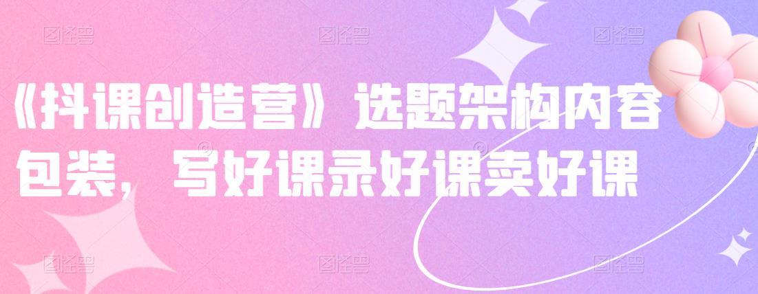 《抖课创造营》选题架构内容包装，写好课录好课卖好课-婷好网络资源库
