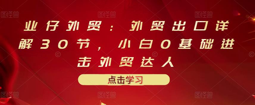 业仔外贸：外贸出口详解30节，小白0基础进击外贸达人 价值666元-婷好网络资源库