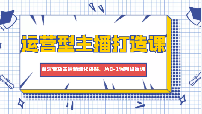 运营型主播打造课，资深带货主播精细化讲解，从0-1保姆级授课-婷好网络资源库