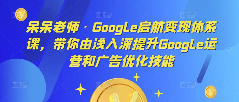 呆呆老师·Google启航变现体系课，带你由浅入深提升Google运营和广告优化技能-婷好网络资源库