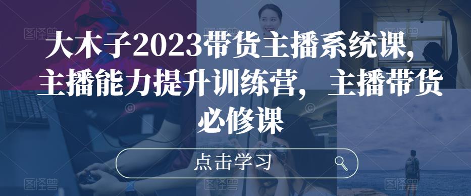 大木子2023带货主播系统课，主播能力提升训练营，主播带货必修课-婷好网络资源库