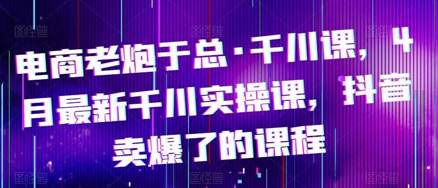 电商老炮于总·千川课，最新千川实操课，抖音卖爆了的课程-婷好网络资源库