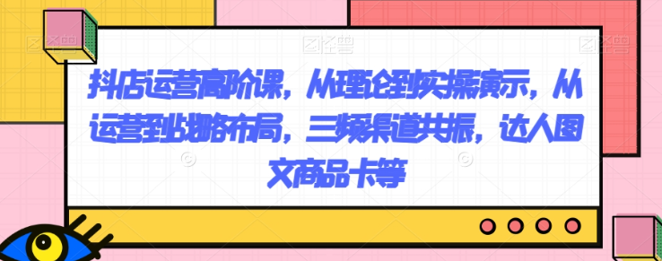 抖店运营高阶课，从理论到实操演示，从运营到战略布局，三频渠道共振，达人图文商品卡等-婷好网络资源库