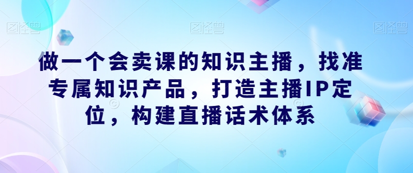 做一个会卖课的知识主播，找准专属知识产品，打造主播IP定位，构建直播话术体系-婷好网络资源库