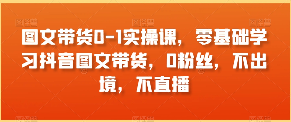 图文带货0-1实操课，零基础学习抖音图文带货，0粉丝，不出境，不直播-婷好网络资源库