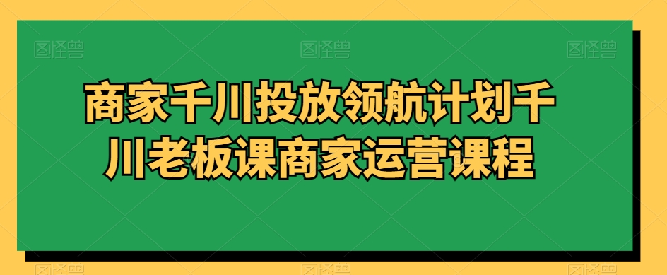 商家千川投放领航计划千川老板课商家运营课程-婷好网络资源库