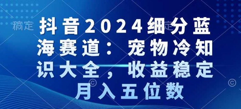 抖音2024细分蓝海赛道：宠物冷知识大全，收益稳定，月入五位数【揭秘】-婷好网络资源库