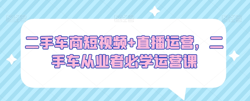二手车商短视频+直播运营，二手车从业者必学运营课-婷好网络资源库