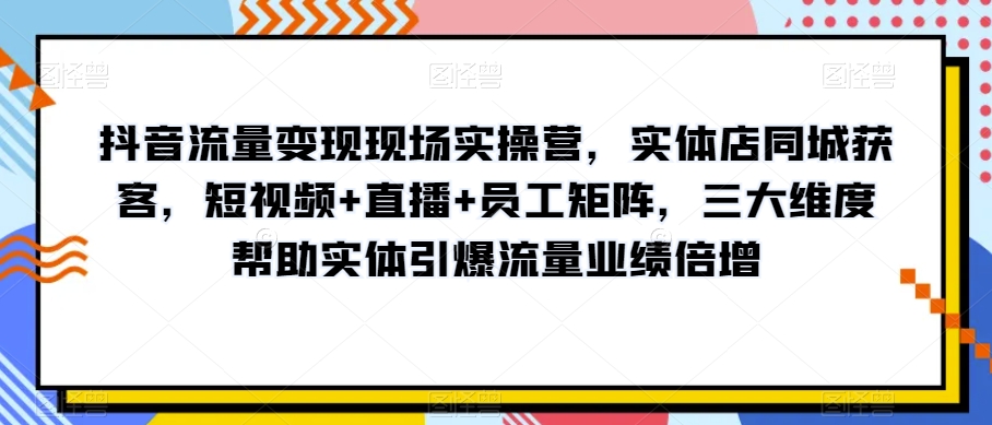 抖音流量变现现场实操营，实体店同城获客，短视频+直播+员工矩阵，三大维度帮助实体引爆流量业绩倍增-婷好网络资源库