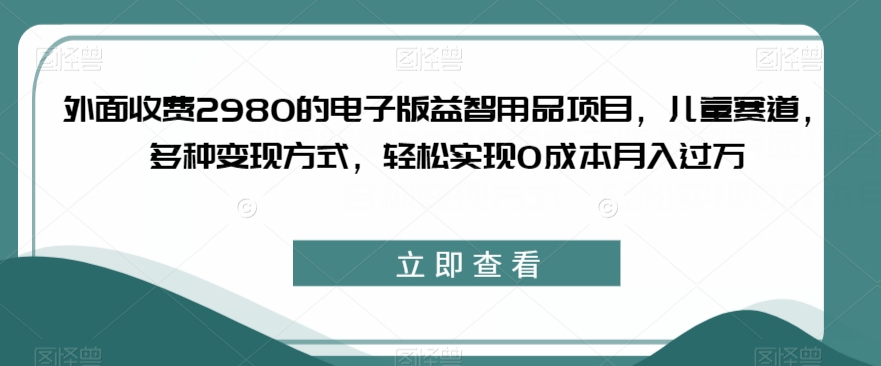 外面收费2980的电子版益智用品项目，儿童赛道，多种变现方式，轻松实现0成本月入过万【揭秘】-婷好网络资源库