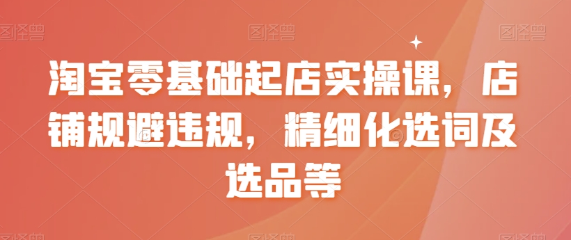 淘宝零基础起店实操课，店铺规避违规，精细化选词及选品等-婷好网络资源库