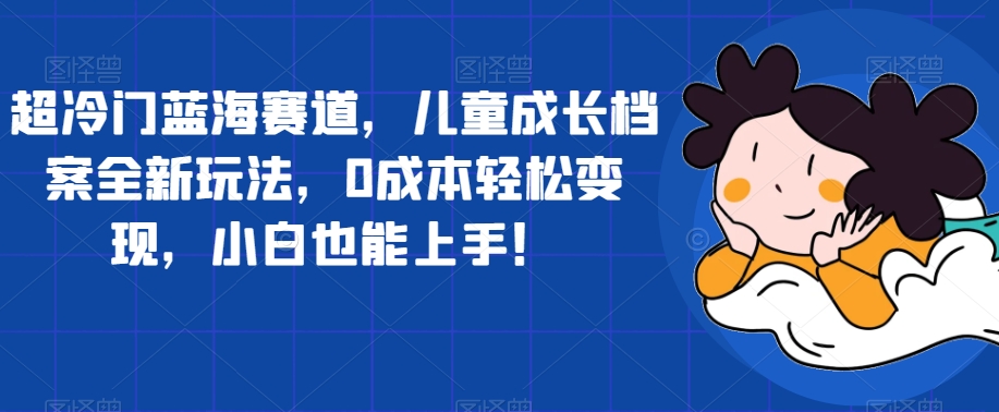 超冷门蓝海赛道，儿童成长档案全新玩法，0成本轻松变现，小白也能上手【揭秘】-婷好网络资源库