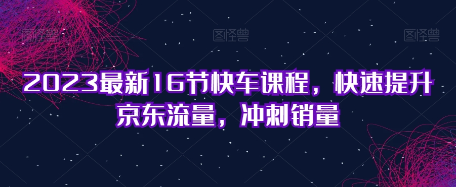 2023最新16节快车课程，快速提升京东流量，冲刺销量-婷好网络资源库