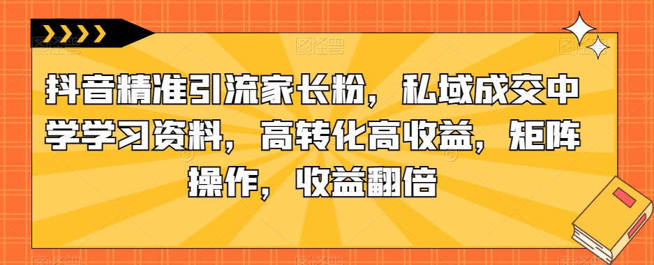 抖音精准引流家长粉，私域成交中学学习资料，高转化高收益，矩阵操作，收益翻倍【揭秘】-婷好网络资源库