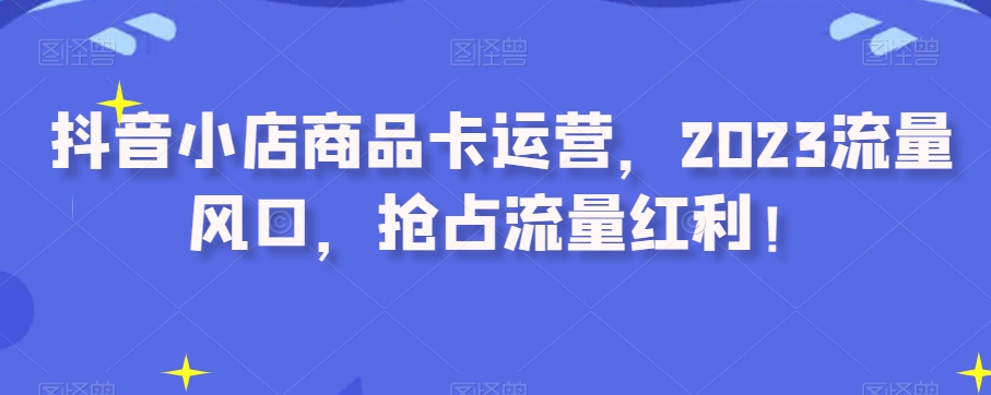 抖音小店商品卡运营，2023流量风口，抢占流量红利！-婷好网络资源库