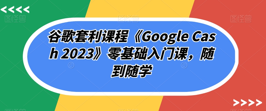 谷歌套利课程《Google Cash 2023》零基础入门课，随到随学-婷好网络资源库