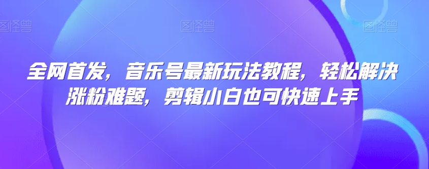 全网首发，音乐号最新玩法教程，轻松解决涨粉难题，剪辑小白也可快速上手-婷好网络资源库