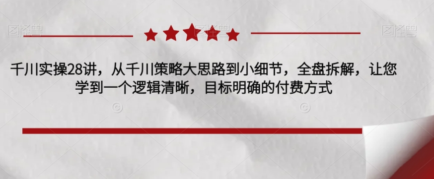 千川实操28讲，从千川策略大思路到小细节，全盘拆解，让您学到一个逻辑清晰，目标明确的付费方式-婷好网络资源库