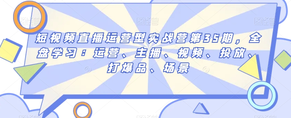 短视频直播运营型实战营第35期，全盘学习：运营、主播、视频、投放、打爆品、场景-婷好网络资源库