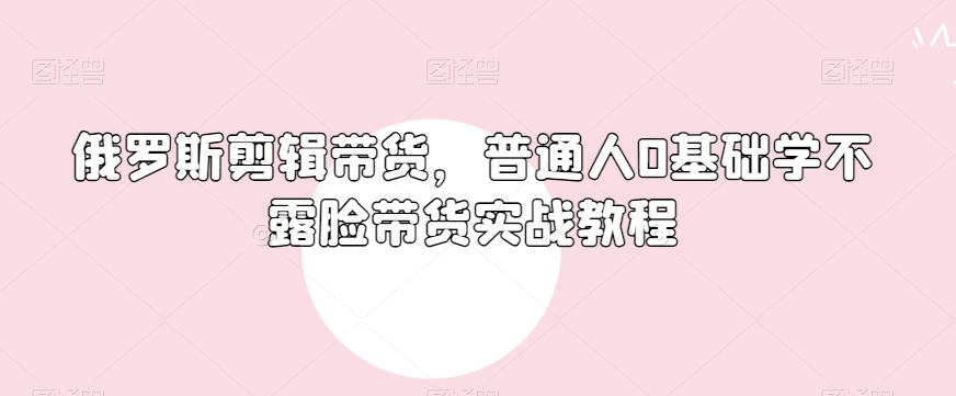 俄罗斯产品剪辑带货，普通人0基础学不露脸带货实战教程-婷好网络资源库