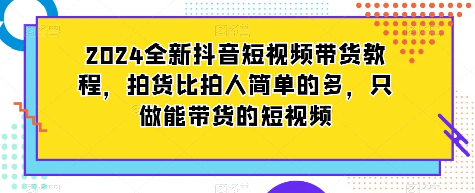 2024全新抖音短视频带货教程，拍货比拍人简单的多，只做能带货的短视频-婷好网络资源库