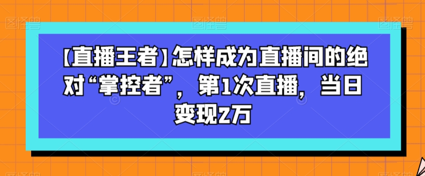 【直播王者】怎样成为直播间的绝对“掌控者”，第1次直播，当日变现2万-婷好网络资源库