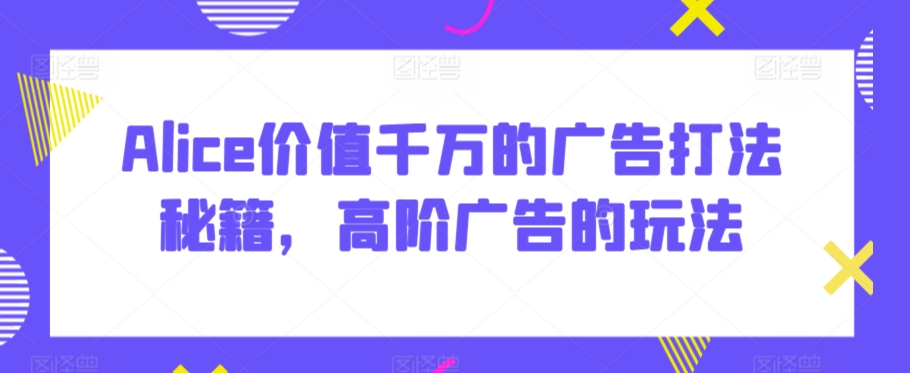 Alice价值千万的广告打法秘籍，高阶广告的玩法-婷好网络资源库