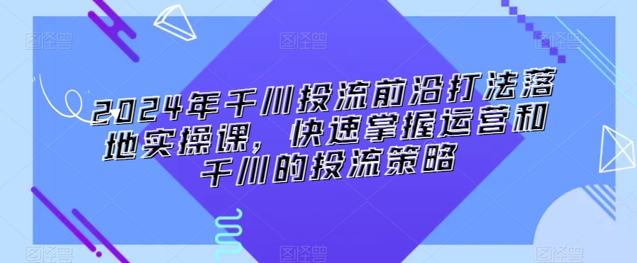 2024年千川投流前沿打法落地实操课，快速掌握运营和千川的投流策略-婷好网络资源库