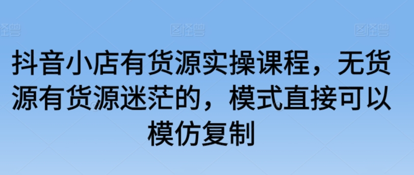 抖音小店有货源实操课程，无货源有货源迷茫的，模式直接可以模仿复制-婷好网络资源库