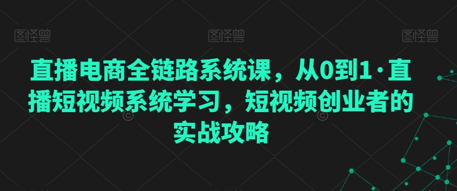 直播电商全链路系统课，从0到1·直播短视频系统学习，短视频创业者的实战攻略-婷好网络资源库