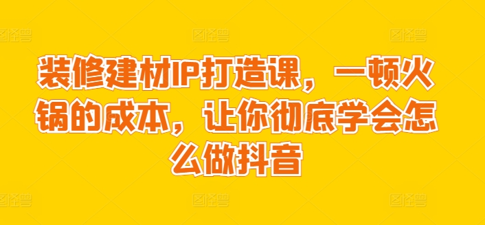 装修建材IP打造课，一顿火锅的成本，让你彻底学会怎么做抖音-婷好网络资源库