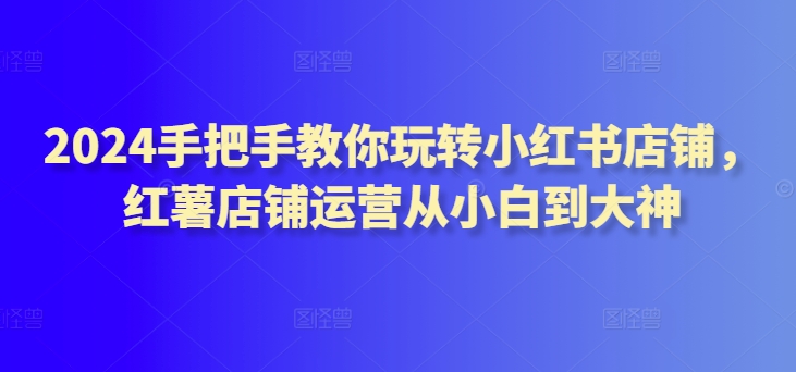 2024手把手教你玩转小红书店铺，红薯店铺运营从小白到大神-婷好网络资源库