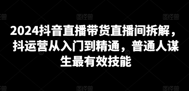 2024抖音直播带货直播间拆解，抖运营从入门到精通，普通人谋生最有效技能-婷好网络资源库