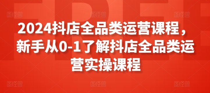 2024抖店全品类运营课程，新手从0-1了解抖店全品类运营实操课程-婷好网络资源库