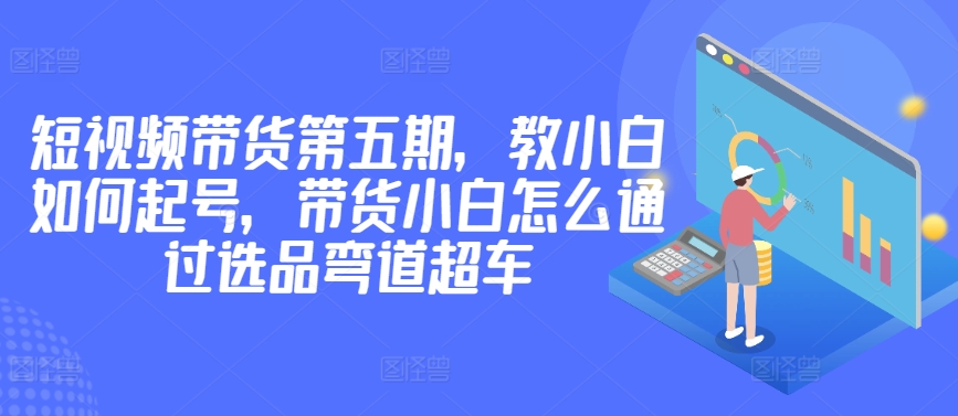 价值2980短视频带货第五期，教小白如何起号，带货小白怎么通过选品弯道超车-婷好网络资源库