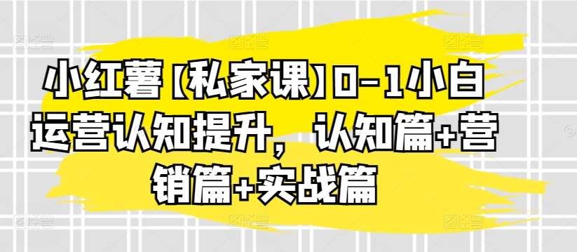 小红薯【私家课】0-1小白运营认知提升，认知篇+营销篇+实战篇-婷好网络资源库