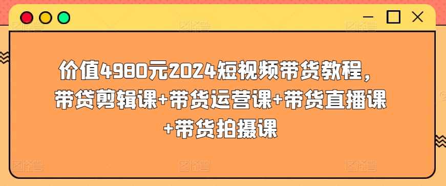 价值4980元2024短视频带货教程，带贷剪辑课+带货运营课+带货直播课+带货拍摄课-婷好网络资源库