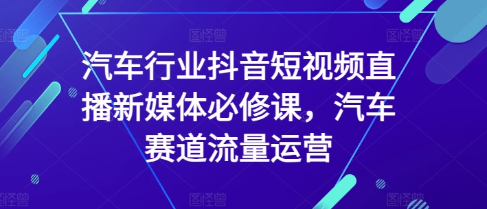 汽车行业抖音短视频直播新媒体必修课，汽车赛道流量运营-婷好网络资源库