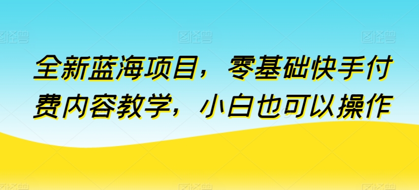 全新蓝海项目，零基础快手付费内容教学，小白也可以操作【揭秘】-婷好网络资源库