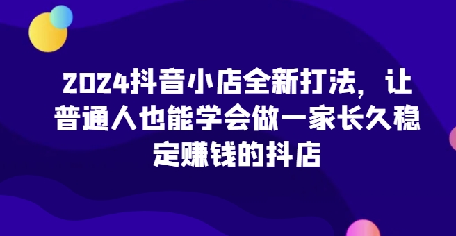 2024抖音小店全新打法，让普通人也能学会做一家长久稳定赚钱的抖店-婷好网络资源库