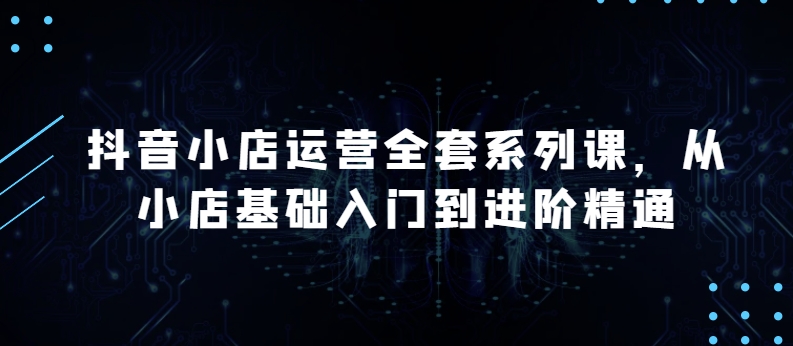 抖音小店运营全套系列课，全新升级，从小店基础入门到进阶精通，系统掌握月销百万小店的核心秘密-婷好网络资源库