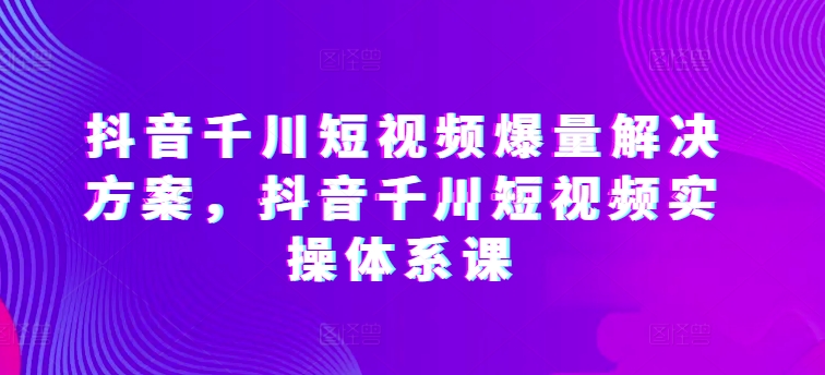 抖音千川短视频爆量解决方案，抖音千川短视频实操体系课-婷好网络资源库