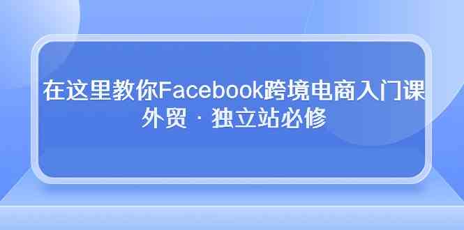 在这里教你Facebook跨境电商入门课，外贸·独立站必修（19节课）