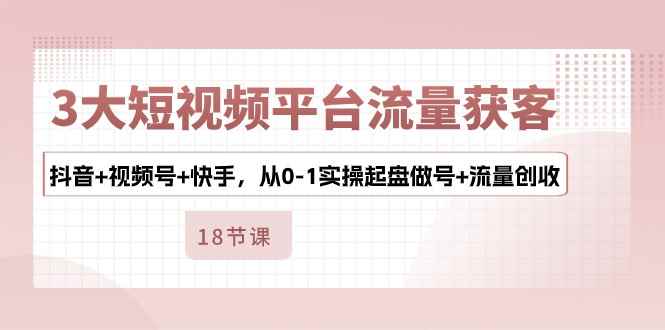 （10778期）3大短视频平台流量获客，抖音+视频号+快手，从0-1实操起盘做号+流量创收