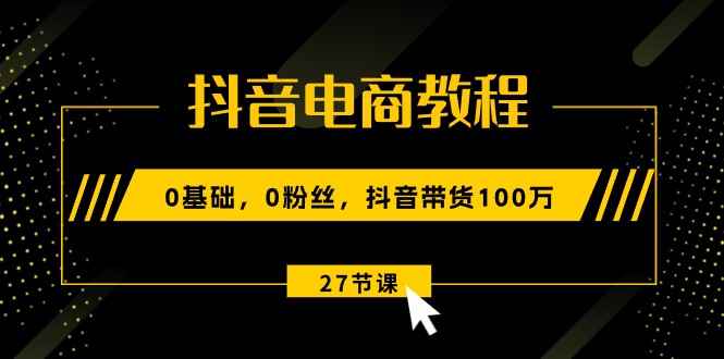 （10949期）抖音电商教程：0基础，0粉丝，抖音带货100万（27节视频课）