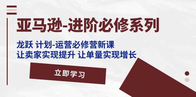 （11623期）亚马逊-进阶必修系列，龙跃 计划-运营必修营新课，让卖家实现提升 让单…