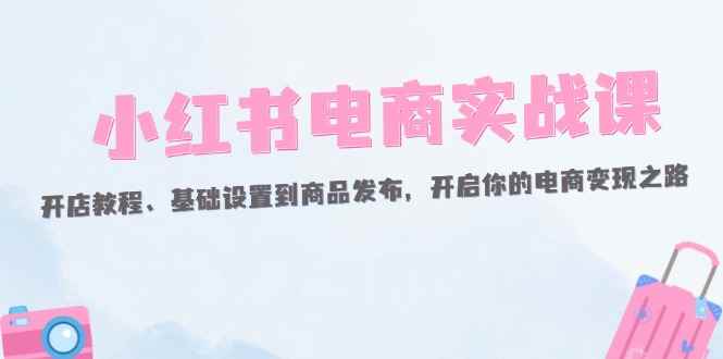 （12367期）小红书电商实战课：开店教程、基础设置到商品发布，开启你的电商变现之路