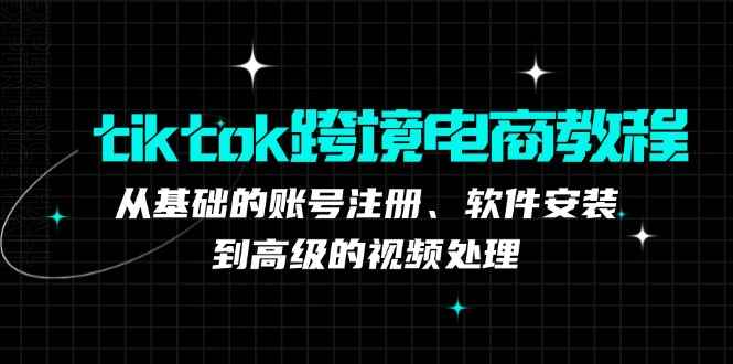 （12782期）tiktok跨境电商教程：从基础的账号注册、软件安装，到高级的视频处理