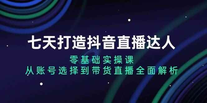 （13430期）七天打造抖音直播达人：零基础实操课，从账号选择到带货直播全面解析