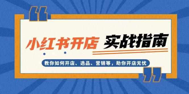 （13520期）小红书开店实战指南：教你如何开店、选品、营销等，助你开店无忧